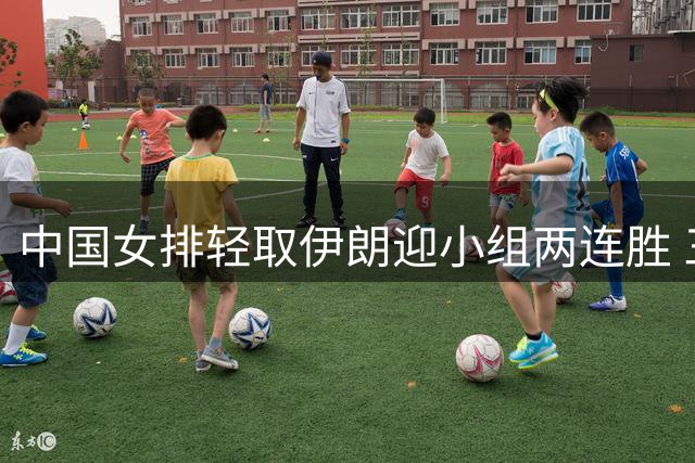 中国女排轻取伊朗迎小组两连胜 三主力表现抢眼