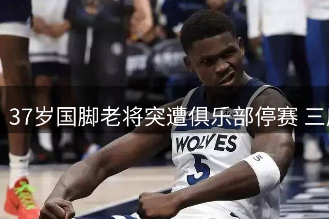 37岁国脚老将突遭俱乐部停赛 三度违纪引爆更衣室危机
